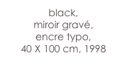 black,
miroir gravé, 
encre typo,
40 X 100 cm, 1998