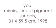 you,
miroirs, cire et pigment sur bois,
31 X 59,5 cm, 1998