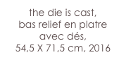 the die is cast,
bas relief en platre avec dés, 
54,5 X 71,5 cm, 2016