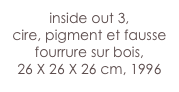inside out 3,
cire, pigment et fausse fourrure sur bois,
26 X 26 X 26 cm, 1996