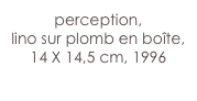 perception,
lino sur plomb en boîte,
14 X 14,5 cm, 1996