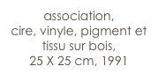 association,
cire, vinyle, pigment et tissu sur bois,
25 X 25 cm, 1991 