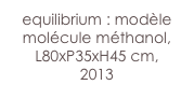 equilibrium : modèle
molécule méthanol,
L80xP35xH45 cm, 
2013