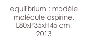 equilibrium : modèle
molécule aspirine,
L80xP35xH45 cm, 
2013