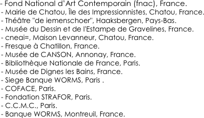 

       - Fond National d’Art Contemporain (fnac), France.
        - Mairie de Chatou, Île des Impressionnistes, Chatou, France.
        - Théâtre "de iemenschoer", Haaksbergen, Pays-Bas.        - Musée du Dessin et de l'Estampe de Gravelines, France.        - cneai=, Maison Levanneur, Chatou, France.        - Fresque à Chatillon, France.        - Musée de CANSON, Annonay, France.        - Bibliothèque Nationale de France, Paris.        - Musée de Dignes les Bains, France.        - Siege Banque WORMS, Paris .        - COFACE, Paris.        - Fondation STRAFOR, Paris.        - C.C.M.C., Paris.        - Banque WORMS, Montreuil, France.