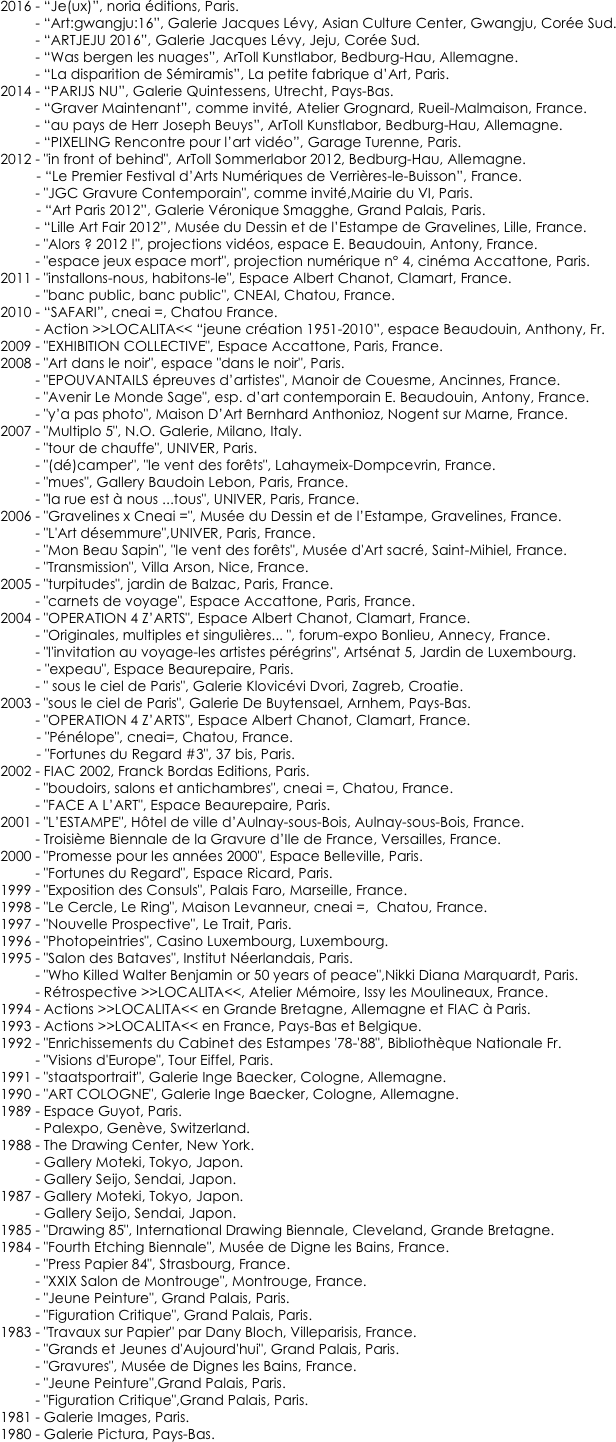    
    
    2016 - “Je(ux)”, noria éditions, Paris.
             - “Art:gwangju:16”, Galerie Jacques Lévy, Asian Culture Center, Gwangju, Corée Sud.
             - “ARTJEJU 2016”, Galerie Jacques Lévy, Jeju, Corée Sud.
             - “Was bergen les nuages”, ArToll Kunstlabor, Bedburg-Hau, Allemagne.
             - “La disparition de Sémiramis”, La petite fabrique d’Art, Paris. 
    2014 - “PARIJS NU”, Galerie Quintessens, Utrecht, Pays-Bas.
             - “Graver Maintenant”, comme invité, Atelier Grognard, Rueil-Malmaison, France.
             - “au pays de Herr Joseph Beuys”, ArToll Kunstlabor, Bedburg-Hau, Allemagne.
             - “PIXELING Rencontre pour l’art vidéo”, Garage Turenne, Paris. 
    2012 - "in front of behind", ArToll Sommerlabor 2012, Bedburg-Hau, Allemagne.
	    - “Le Premier Festival d’Arts Numériques de Verrières-le-Buisson”, France.
             - "JGC Gravure Contemporain", comme invité,Mairie du VI, Paris. 
	    - “Art Paris 2012”, Galerie Véronique Smagghe, Grand Palais, Paris.
             - “Lille Art Fair 2012”, Musée du Dessin et de l’Estampe de Gravelines, Lille, France.
             - "Alors ? 2012 !", projections vidéos, espace E. Beaudouin, Antony, France. 
             - "espace jeux espace mort", projection numérique n° 4, cinéma Accattone, Paris.
    2011 - "installons-nous, habitons-le", Espace Albert Chanot, Clamart, France.
             - "banc public, banc public", CNEAI, Chatou, France.
    2010 - “SAFARI”, cneai =, Chatou France.
             - Action >>LOCALITA<< “jeune création 1951-2010”, espace Beaudouin, Anthony, Fr.
    2009 - "EXHIBITION COLLECTIVE", Espace Accattone, Paris, France.
    2008 - "Art dans le noir", espace "dans le noir", Paris.             - "EPOUVANTAILS épreuves d’artistes", Manoir de Couesme, Ancinnes, France.             - "Avenir Le Monde Sage", esp. d’art contemporain E. Beaudouin, Antony, France.                              - "y’a pas photo", Maison D’Art Bernhard Anthonioz, Nogent sur Marne, France.    2007 - "Multiplo 5", N.O. Galerie, Milano, Italy.             - "tour de chauffe", UNIVER, Paris.             - "(dé)camper", "le vent des forêts", Lahaymeix-Dompcevrin, France.             - "mues", Gallery Baudoin Lebon, Paris, France.             - "la rue est à nous ...tous", UNIVER, Paris, France.    2006 - "Gravelines x Cneai =", Musée du Dessin et de l’Estampe, Gravelines, France.             - "L'Art désemmure",UNIVER, Paris, France.             - "Mon Beau Sapin", "le vent des forêts", Musée d'Art sacré, Saint-Mihiel, France.             - "Transmission", Villa Arson, Nice, France.    2005 - "turpitudes", jardin de Balzac, Paris, France.             - "carnets de voyage", Espace Accattone, Paris, France.    2004 - "OPERATION 4 Z’ARTS", Espace Albert Chanot, Clamart, France.             - "Originales, multiples et singulières... ", forum-expo Bonlieu, Annecy, France.             - "l'invitation au voyage-les artistes pérégrins", Artsénat 5, Jardin de Luxembourg.	    - "expeau", Espace Beaurepaire, Paris.             - " sous le ciel de Paris", Galerie Klovicévi Dvori, Zagreb, Croatie.    2003 - "sous le ciel de Paris", Galerie De Buytensael, Arnhem, Pays-Bas.             - "OPERATION 4 Z’ARTS", Espace Albert Chanot, Clamart, France.	    - "Pénélope", cneai=, Chatou, France.	    - "Fortunes du Regard #3", 37 bis, Paris.    2002 - FIAC 2002, Franck Bordas Editions, Paris.             - "boudoirs, salons et antichambres", cneai =, Chatou, France.             - "FACE A L’ART", Espace Beaurepaire, Paris.    2001 - "L’ESTAMPE", Hôtel de ville d’Aulnay-sous-Bois, Aulnay-sous-Bois, France.             - Troisième Biennale de la Gravure d’Ile de France, Versailles, France.    2000 - "Promesse pour les années 2000", Espace Belleville, Paris.             - "Fortunes du Regard", Espace Ricard, Paris.    1999 - "Exposition des Consuls", Palais Faro, Marseille, France.    1998 - "Le Cercle, Le Ring", Maison Levanneur, cneai =,  Chatou, France.    1997 - "Nouvelle Prospective", Le Trait, Paris.    1996 - "Photopeintries", Casino Luxembourg, Luxembourg.    1995 - "Salon des Bataves", Institut Néerlandais, Paris.             - "Who Killed Walter Benjamin or 50 years of peace",Nikki Diana Marquardt, Paris.             - Rétrospective >>LOCALITA<<, Atelier Mémoire, Issy les Moulineaux, France.    1994 - Actions >>LOCALITA<< en Grande Bretagne, Allemagne et FIAC à Paris.    1993 - Actions >>LOCALITA<< en France, Pays-Bas et Belgique.    1992 - "Enrichissements du Cabinet des Estampes '78-'88", Bibliothèque Nationale Fr.             - "Visions d'Europe", Tour Eiffel, Paris.    1991 - "staatsportrait", Galerie Inge Baecker, Cologne, Allemagne.    1990 - "ART COLOGNE", Galerie Inge Baecker, Cologne, Allemagne.    1989 - Espace Guyot, Paris.             - Palexpo, Genève, Switzerland.    1988 - The Drawing Center, New York.
             - Gallery Moteki, Tokyo, Japon.             - Gallery Seijo, Sendai, Japon.    1987 - Gallery Moteki, Tokyo, Japon.             - Gallery Seijo, Sendai, Japon.    1985 - "Drawing 85", International Drawing Biennale, Cleveland, Grande Bretagne.    1984 - "Fourth Etching Biennale", Musée de Digne les Bains, France.             - "Press Papier 84", Strasbourg, France.             - "XXIX Salon de Montrouge", Montrouge, France.             - "Jeune Peinture", Grand Palais, Paris.             - "Figuration Critique", Grand Palais, Paris.    1983 - "Travaux sur Papier" par Dany Bloch, Villeparisis, France.             - "Grands et Jeunes d'Aujourd'hui", Grand Palais, Paris.             - "Gravures", Musée de Dignes les Bains, France.             - "Jeune Peinture",Grand Palais, Paris.             - "Figuration Critique",Grand Palais, Paris.    1981 - Galerie Images, Paris.    1980 - Galerie Pictura, Pays-Bas.