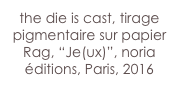 the die is cast, tirage pigmentaire sur papier Rag, “Je(ux)”, noria éditions, Paris, 2016