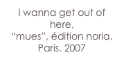 i wanna get out of here,
“mues”, édition noria, Paris, 2007
