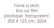 have a seat,
lino sur film 
plastique  transparent, 205 X 125 cm, 2004
