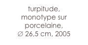 turpitude,
monotype sur porcelaine,
∅ 26,5 cm, 2005