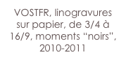 VOSTFR, linogravures sur papier, de 3/4 à 16/9, moments “noirs”,
2010-2011