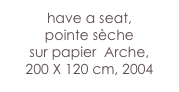have a seat,
pointe sèche 
sur papier  Arche, 
200 X 120 cm, 2004