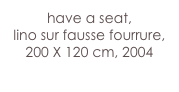 have a seat,
lino sur fausse fourrure, 
200 X 120 cm, 2004