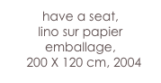 have a seat, 
lino sur papier emballage,     
  200 X 120 cm, 2004