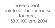 have a seat,
pointe sèche sur fausse  fourrure, 
150 X 100 cm, 2004