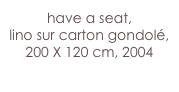 have a seat, 
lino sur carton gondolé, 
200 X 120 cm, 2004