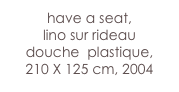 have a seat,
lino sur rideau 
douche  plastique, 
210 X 125 cm, 2004