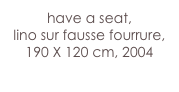have a seat,
lino sur fausse fourrure, 
190 X 120 cm, 2004
