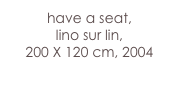 have a seat,
lino sur lin, 
200 X 120 cm, 2004