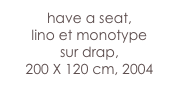 have a seat,
lino et monotype 
sur drap,  
200 X 120 cm, 2004