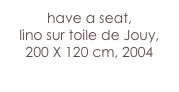 have a seat,
lino sur toile de Jouy, 
200 X 120 cm, 2004