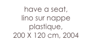 have a seat,
lino sur nappe plastique, 
200 X 120 cm, 2004