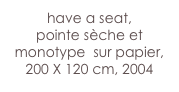 have a seat,
pointe sèche et  monotype  sur papier, 
200 X 120 cm, 2004