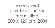 have a seat,
pointe sèche sur  mousseline, 
200 X 120 cm, 2004