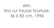 skin,
lino sur fausse fourrure,
36 X 83 cm, 1996