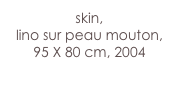 skin,
lino sur peau mouton,
95 X 80 cm, 2004