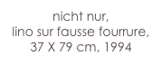 nicht nur,
lino sur fausse fourrure,
37 X 79 cm, 1994