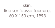 skin,
lino sur fausse fourrure,
60 X 150 cm, 1993