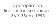 appropriation,
lino sur fausse fourrure,
36 X 35cm, 1993