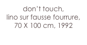don’t touch,
lino sur fausse fourrure, 70 X 100 cm, 1992
