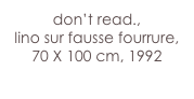 don’t read.,
lino sur fausse fourrure, 70 X 100 cm, 1992
