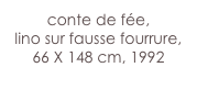conte de fée,
lino sur fausse fourrure,
66 X 148 cm, 1992