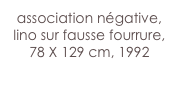 association négative,
lino sur fausse fourrure,
78 X 129 cm, 1992