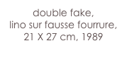 double fake,
lino sur fausse fourrure, 21 X 27 cm, 1989