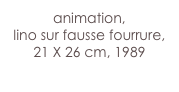 animation,
lino sur fausse fourrure, 21 X 26 cm, 1989