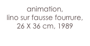 animation,
lino sur fausse fourrure, 26 X 36 cm, 1989