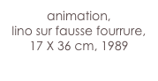 animation,
lino sur fausse fourrure,
17 X 36 cm, 1989