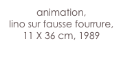 animation,
lino sur fausse fourrure, 11 X 36 cm, 1989