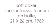 soft boxer,
lino sur fausse fourrure
en boîte,
21 X 26 cm, 1989