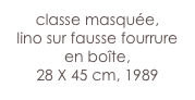 classe masquée,
lino sur fausse fourrure
en boîte,
28 X 45 cm, 1989