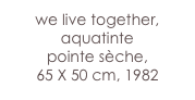 we live together,
aquatinte 
pointe sèche,
65 X 50 cm, 1982 