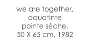 we are together,
aquatinte 
pointe sèche,
50 X 65 cm, 1982