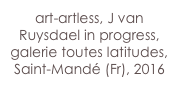 art-artless, J van Ruysdael in progress,
galerie toutes latitudes, Saint-Mandé (Fr), 2016