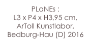 PLaNEs :
L3 x P4 x H3,95 cm,
ArToll Kunstlabor, Bedburg-Hau (D) 2016