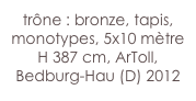 trône : bronze, tapis,
monotypes, 5x10 mètre  
H 387 cm, ArToll, 
Bedburg-Hau (D) 2012