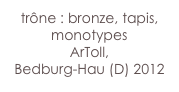 trône : bronze, tapis,
monotypes 
ArToll, 
Bedburg-Hau (D) 2012